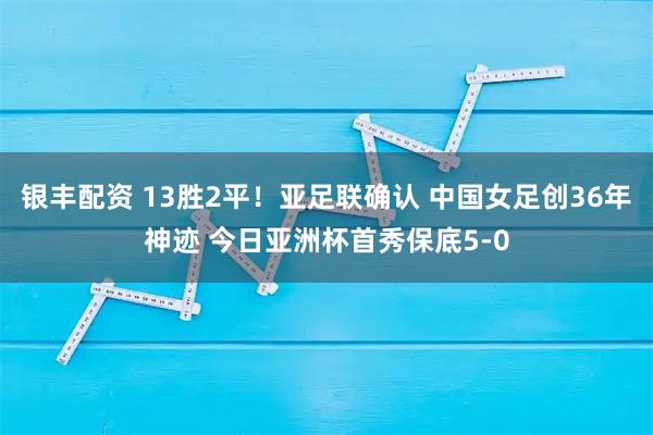 银丰配资 13胜2平！亚足联确认 中国女足创36年神迹 今日亚洲杯首秀保底5-0