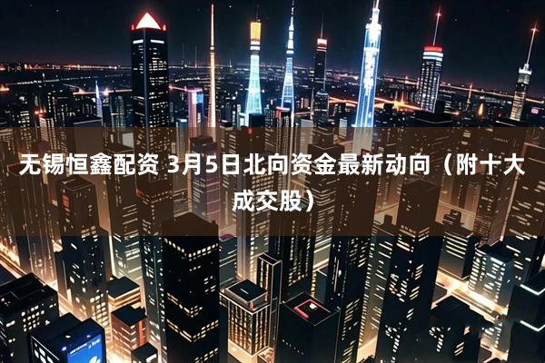 无锡恒鑫配资 3月5日北向资金最新动向（附十大成交股）