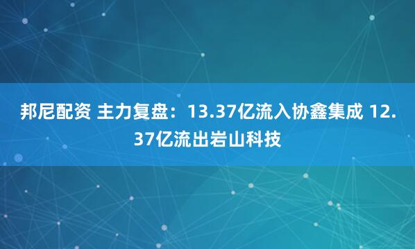 邦尼配资 主力复盘：13.37亿流入协鑫集成 12.37亿流出岩山科技