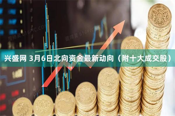 兴盛网 3月6日北向资金最新动向（附十大成交股）