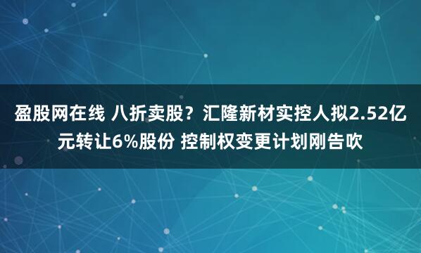 盈股网在线 八折卖股？汇隆新材实控人拟2.52亿元转让6%股份 控制权变更计划刚告吹