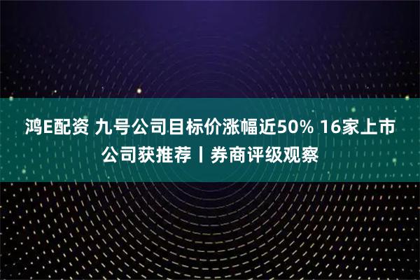 鸿E配资 九号公司目标价涨幅近50% 16家上市公司获推荐丨券商评级观察