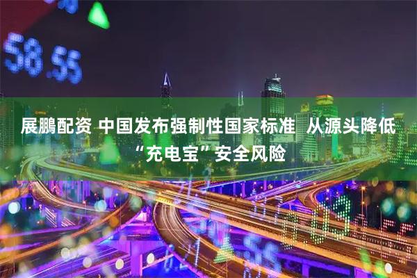 展鵬配资 中国发布强制性国家标准  从源头降低“充电宝”安全风险