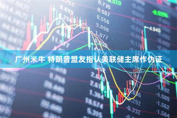 广州米牛 特朗普盟友指认美联储主席作伪证
