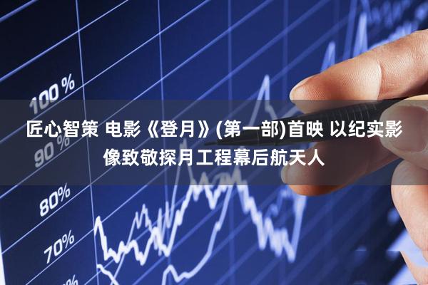 匠心智策 电影《登月》(第一部)首映 以纪实影像致敬探月工程幕后航天人