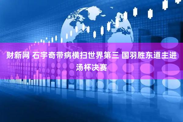 财新网 石宇奇带病横扫世界第三 国羽胜东道主进汤杯决赛