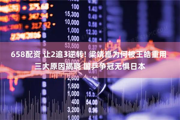 658配资 让2追3逆转! 梁靖崑为何被王皓重用 三大原因揭晓 国乒争冠无惧日本