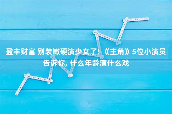 盈丰财富 别装嫩硬演少女了! 《主角》5位小演员告诉你, 什么年龄演什么戏