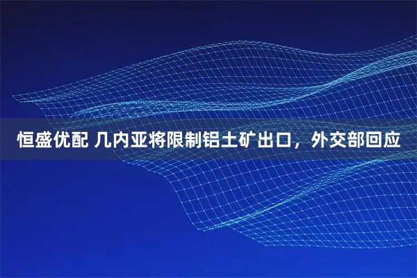 恒盛优配 几内亚将限制铝土矿出口，外交部回应