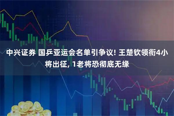 中兴证券 国乒亚运会名单引争议! 王楚钦领衔4小将出征, 1老将恐彻底无缘