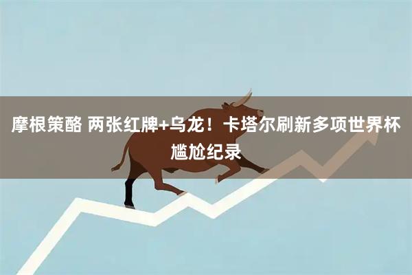 摩根策酪 两张红牌+乌龙！卡塔尔刷新多项世界杯尴尬纪录