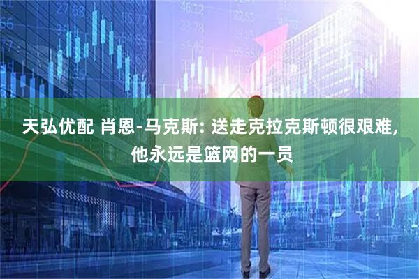天弘优配 肖恩-马克斯: 送走克拉克斯顿很艰难, 他永远是篮网的一员