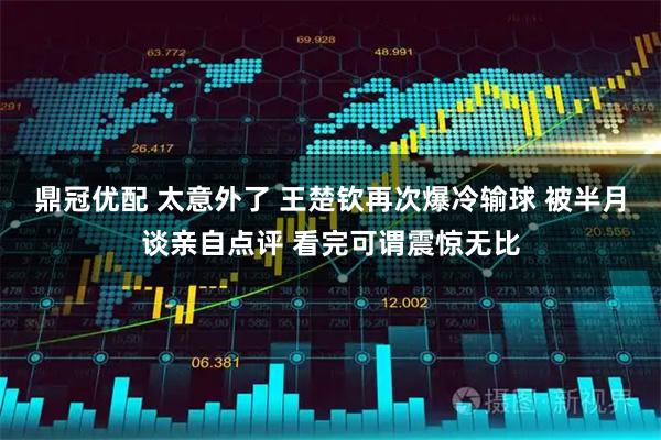 鼎冠优配 太意外了 王楚钦再次爆冷输球 被半月谈亲自点评 看完可谓震惊无比