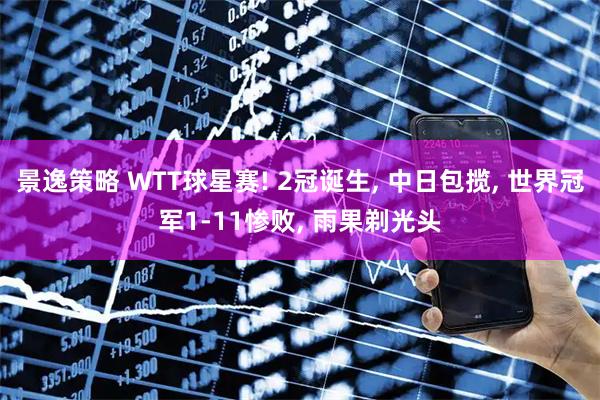 景逸策略 WTT球星赛! 2冠诞生, 中日包揽, 世界冠军1-11惨败, 雨果剃光头